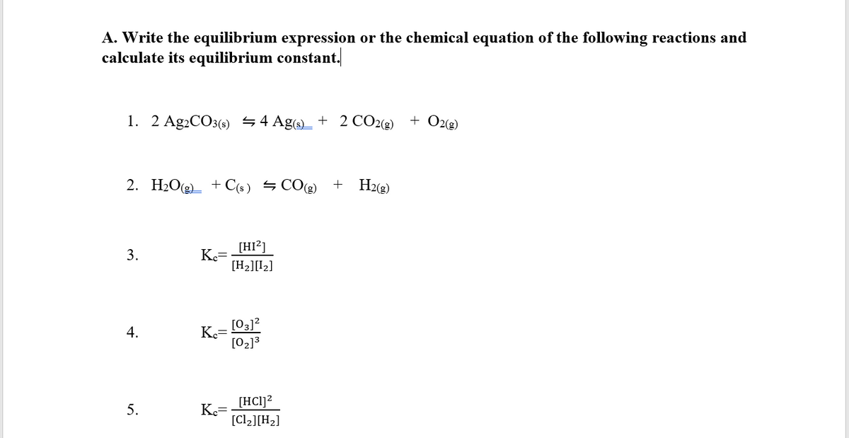 A. Write the equilibrium expression or the chemical equation of the following reactions and
calculate its equilibrium constant.
1. 2 Ag2CO3(s) 4 Ag + 2 CO2(g)
+ O2(g)
2. H2O(g)_ + C(s) → CO(g)
H2(2)
[HI?]
3.
Ke
[H2][I2]
[03]?
K.=
[02]3
[HCl]2
K.=
[Cl2][H2]
5.
4.

