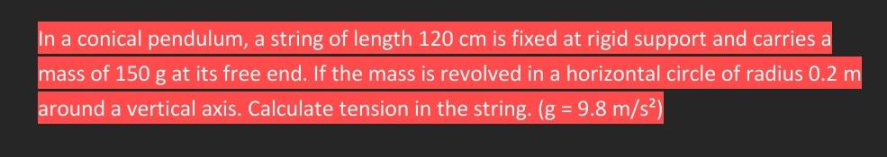 In a conical pendulum, a string of length 120 cm is fixed at rigid support and carries a
mass of 150 g at its free end. If the mass is revolved in a horizontal circle of radius 0.2 m
around a vertical axis. Calculate tension in the string. (g = 9.8 m/s²)
