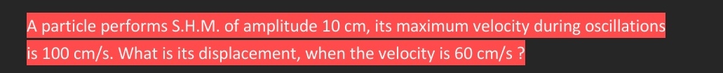 A particle performs S.H.M. of amplitude 10 cm, its maximum velocity during oscillations
is 100 cm/s. What is its displacement, when the velocity is 60 cm/s?