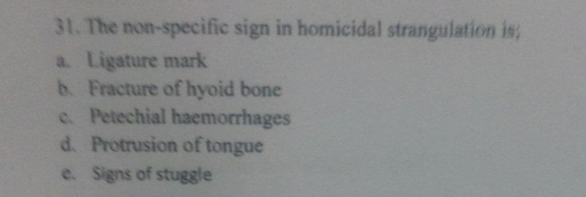 31. The non-specific sign in homicidal strangulation is;
a. Ligature mark
b. Fracture of hyoid bone
c Petechial haemorrhages
d. Protrusion of tongue
e. Signs of stuggle
