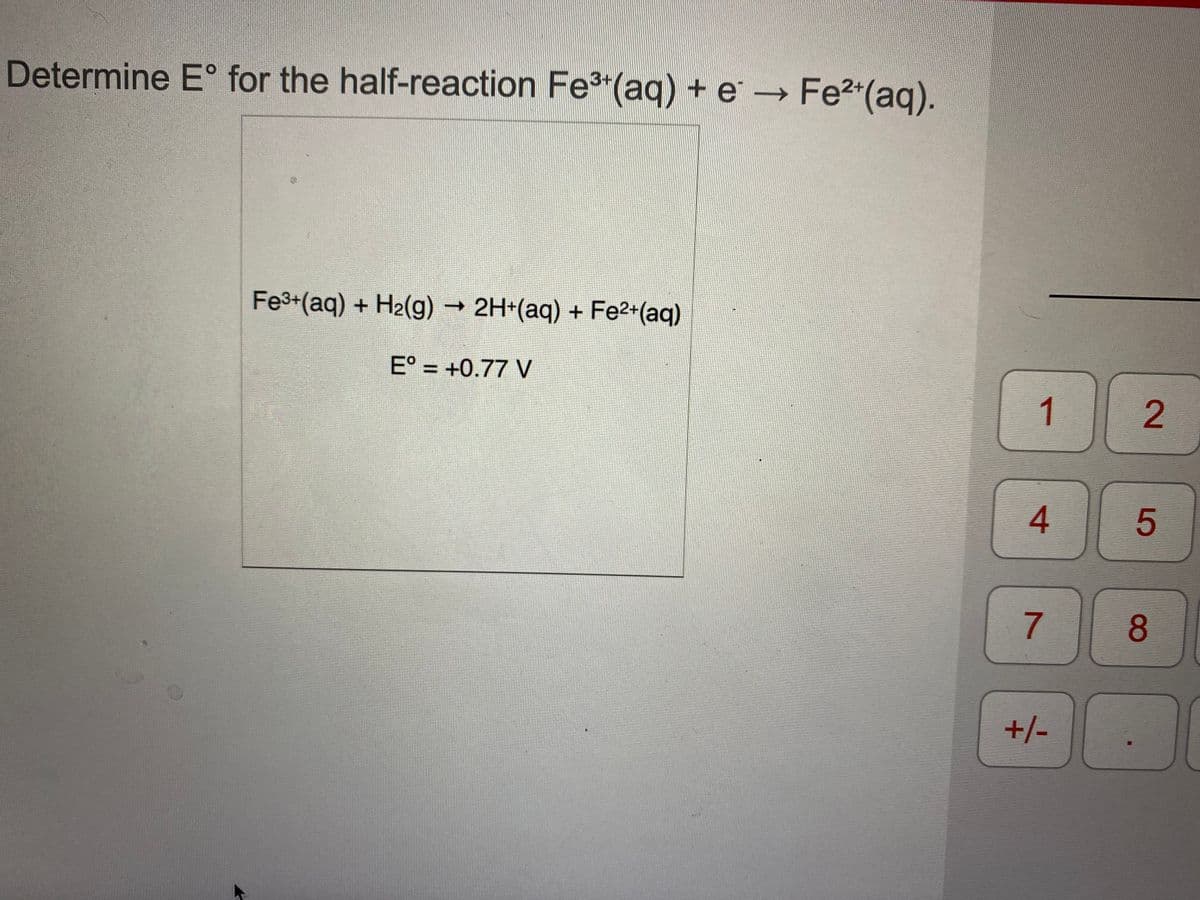 Determine E° for the half-reaction Fe3"(aq) + e → Fe2*(aq).
Fe3+(aq) + H2(g)
→ 2H+(aq) + Fe2+(aq)
E° = +0.77 V
%3D
1
5
7.
8
+/-
2.
4.
