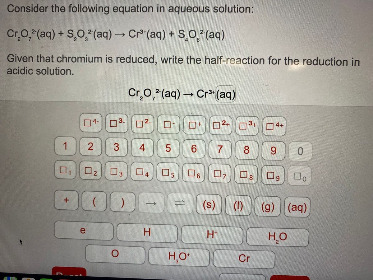 Consider the following equation in aqueous solution:
Cr.O,2(aq) + S,O, (aq)→ Cr(aq) + SO (aq)
7
3
Given that chromium is reduced, write the half-reaction for the reduction in
acidic solution.
Cr,0, (aq) → Cr3 (aq)
2-
2
4-
3.
2.
24
3+
74+
1
6.
8.
6.
0, 02
03
04
07
8.
00
(1)
(g) (aq)
(s)
->
e
H.
H+
HO
2.
H,O*
Cr
2.
