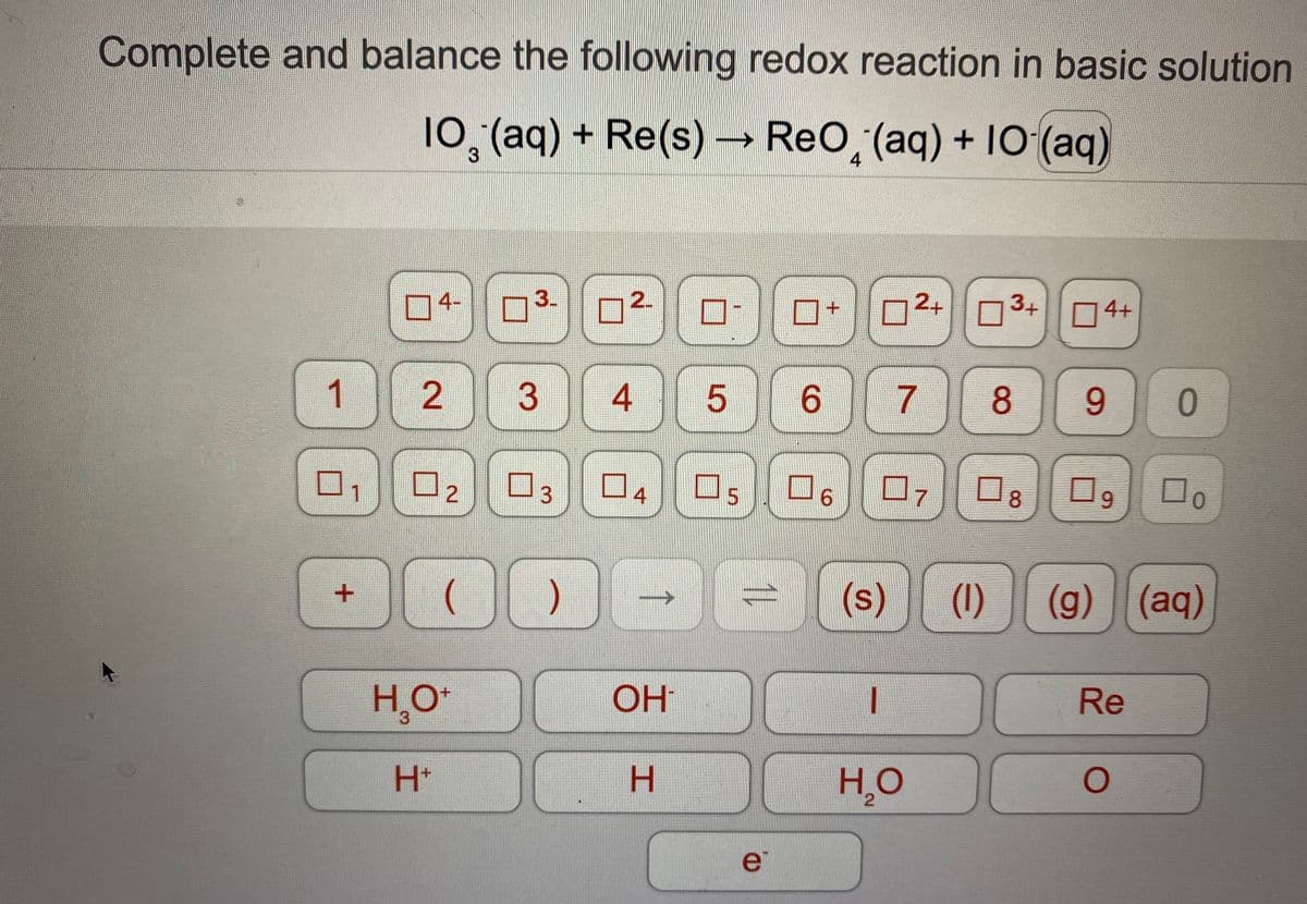 Complete and balance the following redox reaction in basic solution
10,(aq) + Re(s)
→ ReO, (aq) + IO (aq)
3
4
4-
3.
2+
3+
4+
1 2
4 5
6 7
9.
9.
1
4
Os
9.
(s)
(1)
(g) (aq)
HO
OH
Re
3.
H+
H.
H̟O
e
8.
↑
2.
3.
3.
