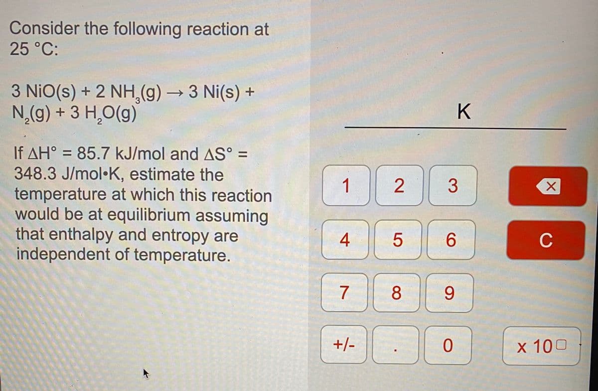 Consider the following reaction at
25 °C:
3 NiO(s) + 2 NH,(g) → 3 Ni(s) +
N,(g) + 3 H,O(g)
K
If AH° = 85.7 kJ/mol and AS° =
348.3 J/mol•K, estimate the
temperature at which this reaction
would be at equilibrium assuming
that enthalpy and entropy are
independent of temperature.
%3D
1
6.
C
7
8
9.
+/-
x 100
3.
2.
4.
