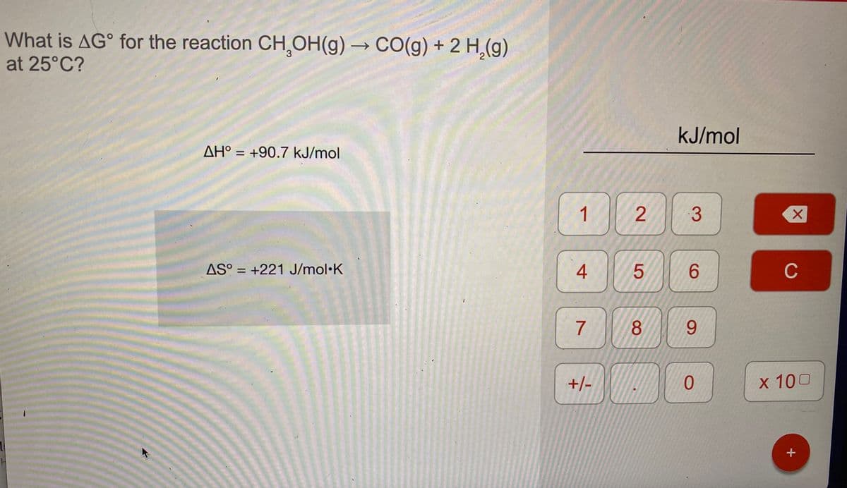 What is AG° for the reaction CH,OH(g) → C0(g) + 2 H,(g)
at 25°C?
kJ/mol
AH° = +90.7 kJ/mol
1
3
AS° = +221 J/mol•K
4
6.
C
7
8.
6.
+/-
x 100
2.
