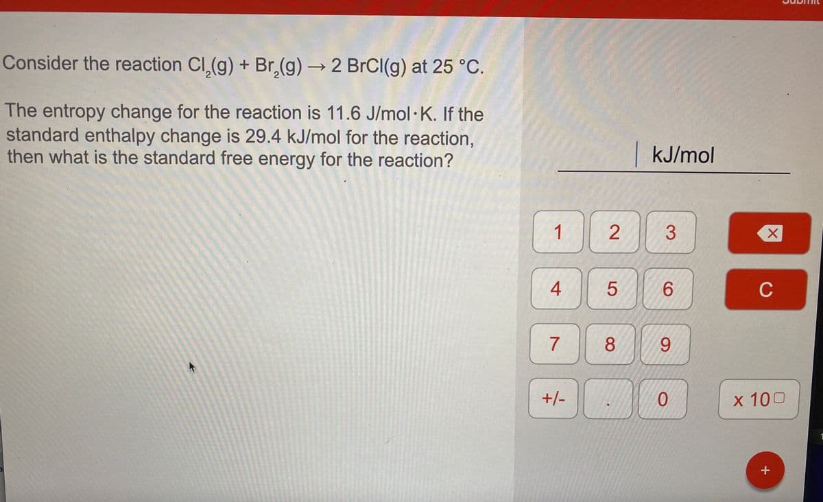 Consider the reaction Cl,(g) + Br,(g) 2 BrCl(g) at 25 °C.
The entropy change for the reaction is 11.6 J/mol· K. If the
standard enthalpy change is 29.4 kJ/mol for the reaction,
then what is the standard free energy for the reaction?
|kJ/mol
4
6.
C
7
9.
+/-
х 100
+
