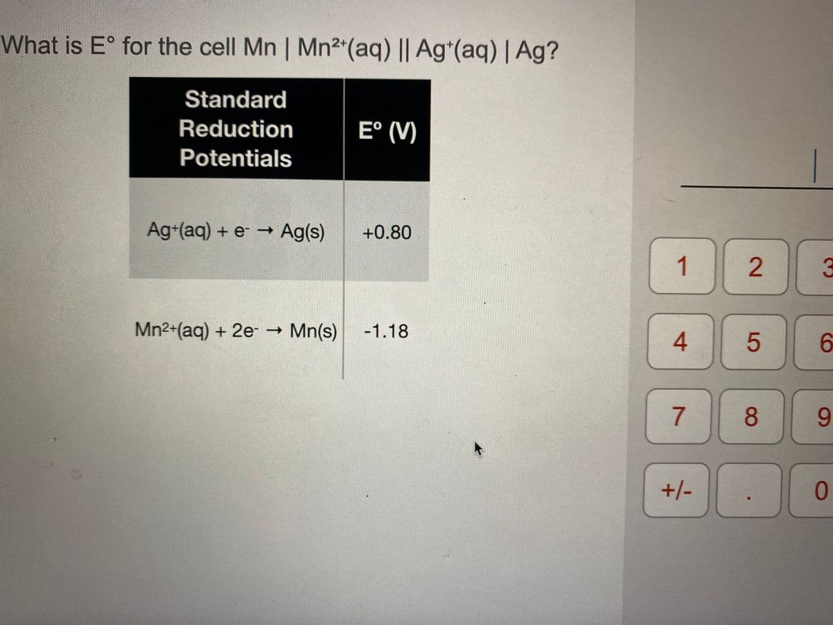 What is E° for the cell Mn | Mn2*(aq) || Ag*(aq) | Ag?
Standard
Reduction
E° (V)
Potentials
Ag+(aq) + e -→ Ag(s)
+0.80
1
3
Mn2+(aq) + 2e - Mn(s)
-1.18
6.
8
+/-
0
2.
4.
