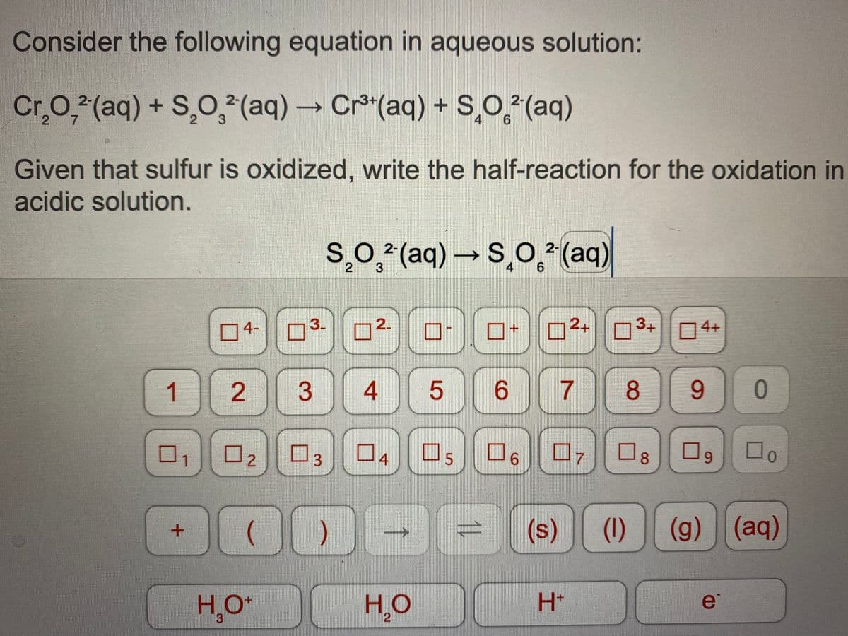 Consider the following equation in aqueous solution:
Cr,0, (aq) + S,0,²(aq) → *(aq)
Cr+(aq) + S O
4.
9.
Given that sulfur is oxidized, write the half-reaction for the oxidation in
acidic solution.
2-
S,O, (aq)→ S,0, (aq)
2
3
4
6.
3-
2.
24
3+
O4+
4-
1
3
6.
6.
Os
07
19
2
4
6.
(s)
(1)
(g) (aq)
+
e
HO*
H,O
8.
7.
2.
2.
