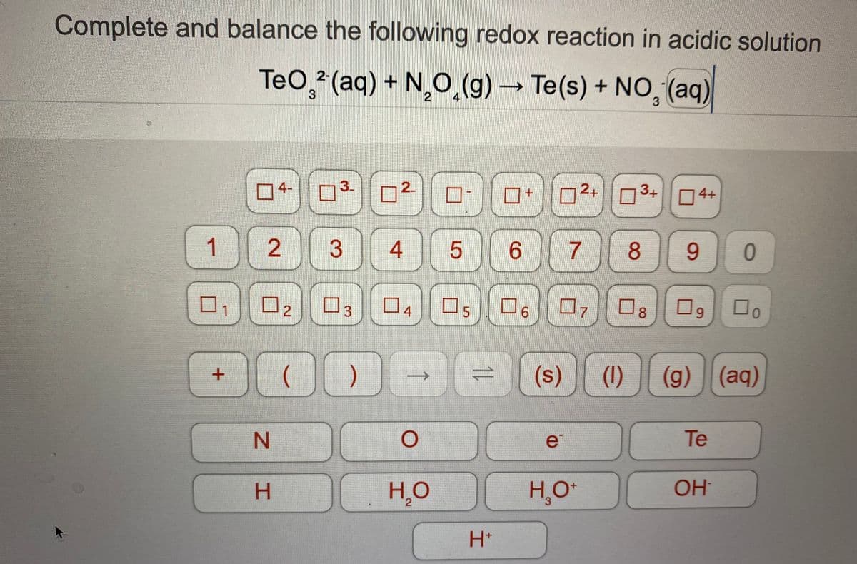 Complete and balance the following redox reaction in acidic solution
TeO, (aq) + N,O,(g) → Te(s) + NO, (aq)
4-
3.
2.
2+03+
4+
1
3
4
6.
8.
9.
Do
口5
4
07
8.
2
(
(s)
(1)
(g) (aq)
e
Te
OH
H,O
3.
H+
11
3.
2.
