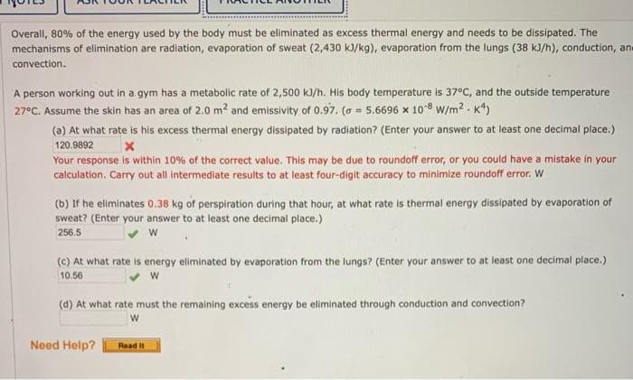 Overall, 80% of the energy used by the body must be eliminated as excess thermal energy and needs to be dissipated. The
mechanisms of elimination are radiation, evaporation of sweat (2,430 kJ/kg), evaporation from the lungs (38 kJ/h), conduction, ane
convection.
A person working out in a gym has a metabolic rate of 2,500 k)/h. His body temperature is 37°C, and the outside temperature
27°C. Assume the skin has an area of 2.0 m? and emissivity of 0.97. (a = 5.6696 x 108 w/m2 . K*)
!!
(a) At what rate is his excess thermal energy dissipated by radiation? (Enter your answer to at least one decimal place.)
120.9892
Your response is within 10% of the correct value. This may be due to roundoff error, or you could have a mistake in your
calculation. Carry out all intermediate results to at least four-digit accuracy to minimize roundoff error. W
(b) If he eliminates 0,38 kg of perspiration during that hour, at what rate is thermal energy dissipated by evaporation of
sweat? (Enter your answer to at least one decimal place.)
256.5
(C) At what rate is energy eliminated by evaporation from the lungs? (Enter your answer to at least one decimal place.)
10.56
(d) At what rate must the remaining excess energy be eliminated through conduction and convection?
Need Help?
Read it
