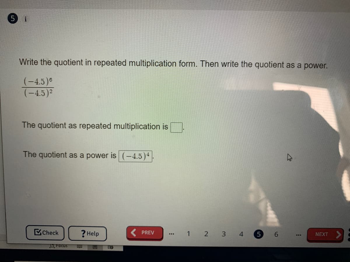 i
Write the quotient in repeated multiplication form. Then write the quotient as a power.
(-4.5)
(-4,5)2
The quotient as repeated multiplication is
The quotient as a power is (-4.5)4
Check
? Help
PREV
1 2 3 4
6.
NEXT
U, FOcus
Le
