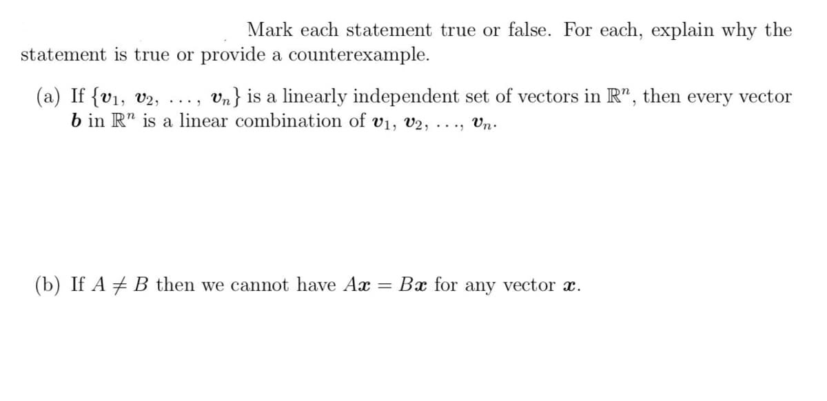 Mark each statement true or false. For each, explain why the
statement is true or provide a counterexample.
(a) If {v1, v2,
b in R" is a linear combination of v1, V2,
Vn} is a linearly independent set of vectors in R",
then
every vector
...
..., Un.
(b) If A # B then we cannot have Ax
Bx for any vector x.
