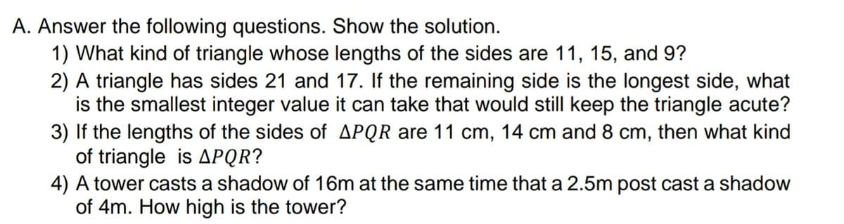 A. Answer the following questions. Show the solution.
1) What kind of triangle whose lengths of the sides are 11, 15, and 9?
2) A triangle has sides 21 and 17. If the remaining side is the longest side, what
is the smallest integer value it can take that would still keep the triangle acute?
3) If the lengths of the sides of APQR are 11 cm, 14 cm and 8 cm, then what kind
of triangle is APQR?
4) A tower casts a shadow of 16m at the same time that a 2.5m post cast a shadow
of 4m. How high is the tower?
