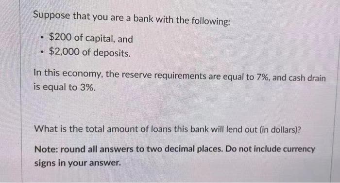 Suppose that you are a bank with the following:
$200 of capital, and
$2,000 of deposits.
In this economy, the reserve requirements are equal to 7%, and cash drain
is equal to 3%.
What is the total amount of loans this bank will lend out (in dollars)?
Note: round all answers to two decimal places. Do not include currency
signs in your answer.
