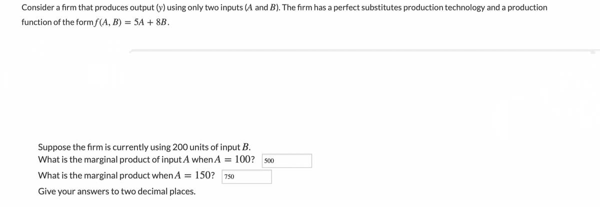 Consider a firm that produces output (y) using only two inputs (A and B). The firm has a perfect substitutes production technology and a production
function of the formf(A, B) = 5A + 8B.
%3D
Suppose the firm is currently using 200 units of input B.
What is the marginal product of inputA when A
100?
500
What is the marginal product whenA
150?
750
Give your answers to two decimal places.
