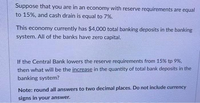 Suppose that you are in an economy with reserve requirements are equal
to 15%, and cash drain is equal to 7%.
This economy currently has $4,000 total banking deposits in the banking
system. All of the banks have zero capital.
If the Central Bank lowers the reserve requirements from 15% tp 9%,
then what will be the increase in the quantity of total bank deposits in the
banking system?
Note: round all answers to two decimal places. Do not include currency
signs in your answer.
