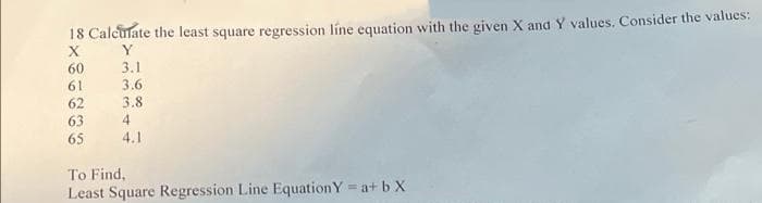 18 Calculate the least square regression líne equation with the given X and Y values. Consider the values:
X
Y
60
3.1
61
3.6
62
3.8
63
4
65
4.1
To Find,
Least Square Regression Line EquationY = a+ b X
