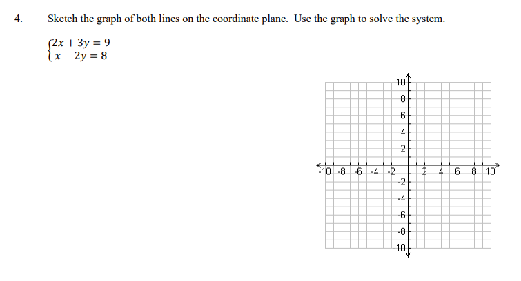 4.
Sketch the graph of both lines on the coordinate plane. Use the graph to solve the system.
S2x + 3y = 9
(x – 2y = 8
10
8.
9.
4
2
:10 -8
-6
-4 -2
2.
4.
8 10
-2
-4
-6
-81
-10
