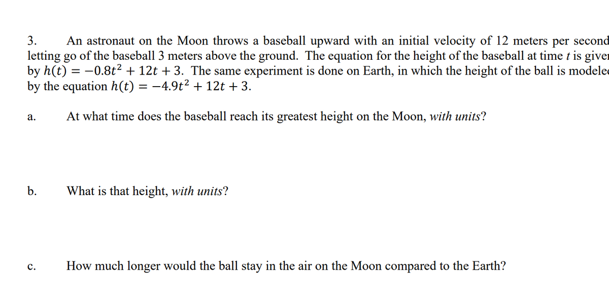 3.
An astronaut on the Moon throws a baseball upward with an initial velocity of 12 meters per second
letting go of the baseball 3 meters above the ground. The equation for the height of the baseball at time t is giver
by h(t) = -0.8t2 + 12t + 3. The same experiment is done on Earth, in which the height of the ball is modele
by the equation h(t) = -4.9t² + 12t + 3.
%3D
At what time does the baseball reach its greatest height on the Moon, with units?
а.
b.
What is that height, with units?
с.
How much longer would the ball stay in the air on the Moon compared to the Earth?
