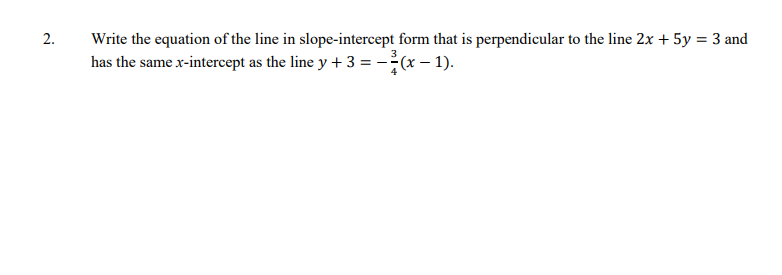 2.
Write the equation of the line in slope-intercept form that is perpendicular to the line 2x + 5y = 3 and
has the same x-intercept as the line y + 3 = -(x – 1).
