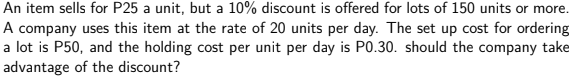 An item sells for P25 a unit, but a 10% discount is offered for lots of 150 units or more.
A company uses this item at the rate of 20 units per day. The set up cost for ordering
a lot is P50, and the holding cost per unit per day is P0.30. should the company take
advantage of the discount?
