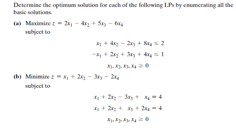 Determine the optimum solution for each of the following LPs by enumerating all the
basic solutions.
(a) Maximize z = 2x1 – 4x2 + 5x3 – 6x4
subject to
X1 + 4x2 – 2xz + 8x4 < 2
-x1 + 2x2 + 3x3 + 4x4 < 1
X1, X2, X3, X4 2 0
(b) Minimize z = x1 + 2x2 – 3x3 – 2x4
subject to
X1 + 2r2 – 3xz + x4 = 4
|
x1 + 2r2 + xz + 2x4
= 4
X1, X2, X3, X4 2 0
