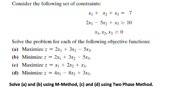 Consider the following set of constraints:
X1 + x2 + x3 = 7
2x1 – 5x2 + x3 z 10
X1, X2, xz 2 0
Solve the problem for each of the following objective functions:
(a) Maximize z = 2x1 + 3x2 – 5x3.
(b) Minimize z = 2x + 3x2 – 5x3.
(c) Maximize z = x1 + 2x2 + x3.
(d) Minimize z = 4x1 – 8x2 + 3x3.
Solve (a) and (b) using M-Method, (c) and (d) using Two Phase Method.
