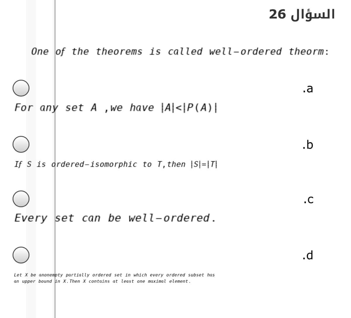 السؤال 26
One of the theorems is called well-ordered theorm:
.a
For any set A ,we have |A|<|P(A)|
.b
If S is ordered-isomorphic to T, then |S|=|T|
.C
Every set can be well-ordered.
.d
Let X be anonempty partially ordered set in which every ordered subset has
an upper bound in X. Then X contains at least one maximal element.
