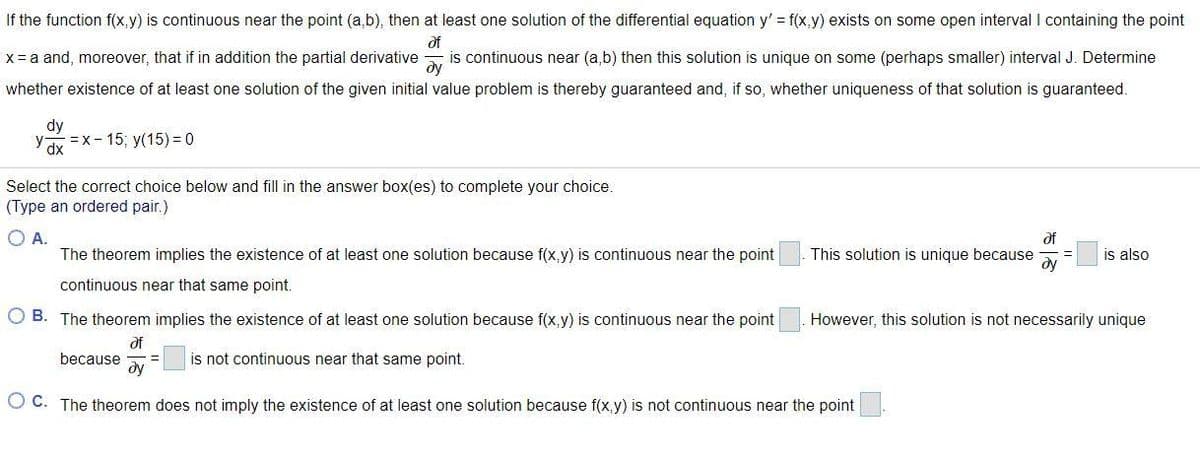 If the function f(x,y) is continuous near the point (a,b), then at least one solution of the differential equation y' f(x,y) exists on some open interval I containing the point
of
is continuous near (a,b) then this solution is unique on some (perhaps smaller) interval J. Determine
dy
X= a and, moreover, that if in addition the partial derivative
whether existence of at least one solution of the given initial value problem is thereby guaranteed and, if so, whether uniqueness of that solution is guaranteed.
dy
y
=x- 15; y(15) = 0
dx
Select the correct choice below and fill in the answer box(es) to complete your choice.
(Type an ordered pair.)
O A.
The theorem implies the existence of at least one solution because f(x,y) is continuous near the point
of
is also
This solution is unique because
ду
continuous near that same point.
B. The theorem implies the existence of at least one solution because f(x,y) is continuous near the point
However, this solution is not necessarily unique
of
because
ду
is not continuous near that same point.
O C. The theorem does not imply the existence of at least one solution because f(x,y) is not continuous near the point
