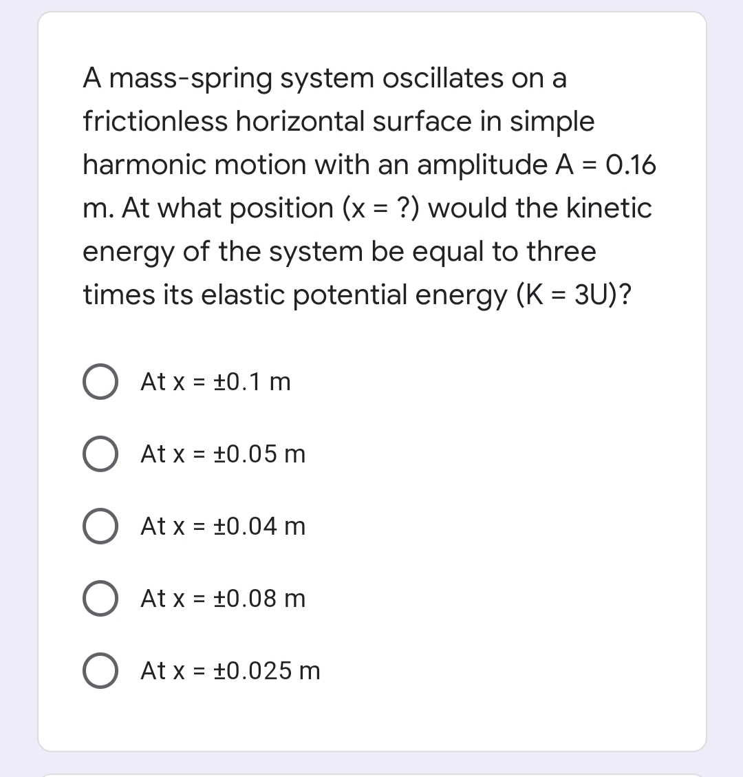 A mass-spring system oscillates on a
frictionless horizontal surface in simple
harmonic motion with an amplitude A = 0.16
m. At what position (x = ?) would the kinetic
energy of the system be equal to three
times its elastic potential energy (K = 3U)?
At x = +0.1 m
%D
At x = +0.05 m
At x = +0.04 m
%D
At x = +0.08 m
%D
At x = +0.025 m
