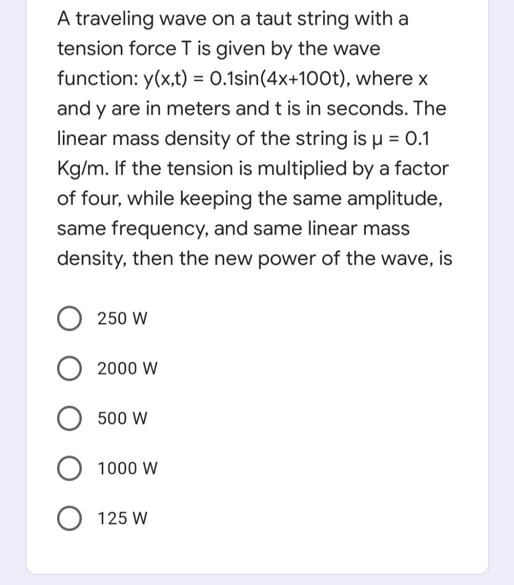 A traveling wave on a taut string with a
tension force T is given by the wave
function: y(x,t) = 0.1sin(4x+10o0t), where x
and y are in meters and t is in seconds. The
linear mass density of the string is µ = 0.1
%3D
Kg/m. If the tension is multiplied by a factor
of four, while keeping the same amplitude,
same frequency, and same linear mass
density, then the new power of the wave, is
250 W
2000 W
500 W
1000 W
O 125 W
