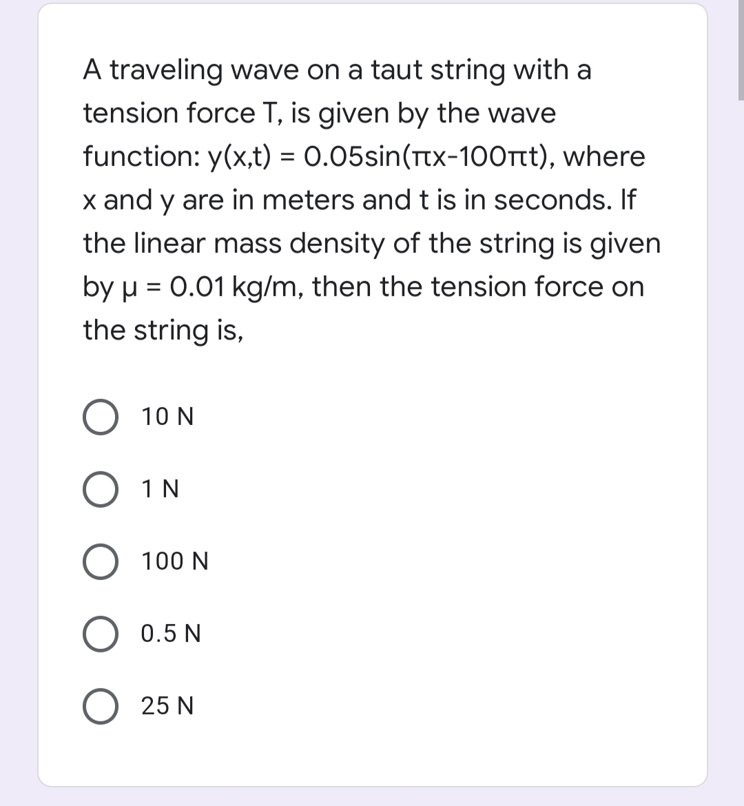 A traveling wave on a taut string with a
tension force T, is given by the wave
function: y(x,t) = 0.05sin(Ttx-1O0rt), where
x and y are in meters andt is in seconds. If
the linear mass density of the string is given
by µ = 0.01 kg/m, then the tension force on
the string is,
10 N
O 1N
100 N
0.5 N
25 N
