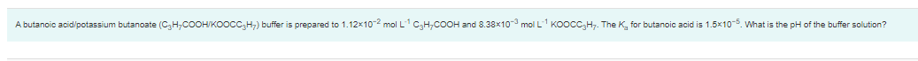 A butanoic acid/potassium butanoate (C3H,COOH/KOocc,H;) buffer is prepared to 1.12x10-2 mol L1 CH,COOH and 8.38x1o- mol L1 KOOCC,H. The K, for butanoic acid is 1.5x10-5. What is the pH of the buffer solution?
