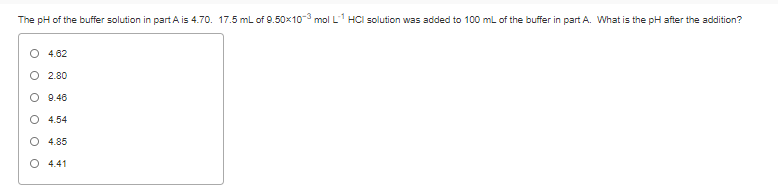The pH of the buffer solution in part A is 4.70. 17.5 mL of 9.50x10-3 mol L1 HCI solution was added to 100 mL of the buffer in part A. What is the pH after the addition?
O 4.62
O 2.80
O 9.46
O 4.54
O 4.85
O 4.41
