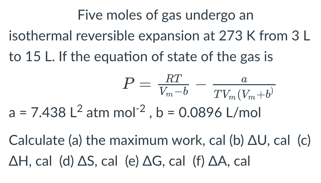 Five moles of gas undergo an
isothermal reversible expansion at 273 K from 3 L
to 15 L. If the equation of state of the gas is
RT
a
Vm-b
TVm (Vm+b)
a = 7.438 L² atm mol-2, b = 0.0896 L/mol
P
=
Calculate (a) the maximum work, cal (b) AU, cal (c)
AH, cal (d) AS, cal (e) AG, cal (f) AA, cal