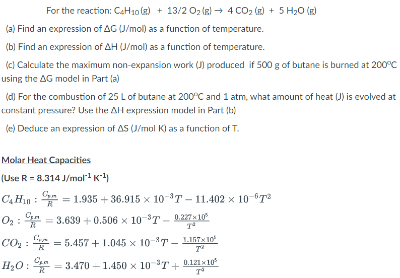 For the reaction: C4H10 (g) + 13/2 O₂ (g) → 4 CO2(g) + 5 H₂O(g)
(a) Find an expression of AG (J/mol) as a function of temperature.
(b) Find an expression of AH (J/mol) as a function of temperature.
(c) Calculate the maximum non-expansion work (J) produced if 500 g of butane is burned at 200°C
using the AG model in Part (a)
(d) For the combustion of 25 L of butane at 200°C and 1 atm, what amount of heat (J) is evolved at
constant pressure? Use the AH expression model in Part (b)
(e) Deduce an expression of AS (J/mol K) as a function of T.
Molar Heat Capacities
(Use R = 8.314 J/mol-¹ K-¹)
Cp,m
C4H10 = 1.935 + 36.915 × 10-³T – 11.402 × 10-67²
R
Cp,m
0₂:= 3.639 +0.506 × 10-³T — 0.227×105
R
T²
CO₂:
H₂O
Cp,m
R
=
= 5.457 + 1.045 x× 10-³-1.157×105
Cp,m
= 3.470+ 1.450 × 10−³T +
R
T²
0.121x105
T²