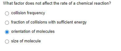 What factor does not affect the rate of a chemical reaction?
collision frequency
fraction of collisions with sufficient energy
orientation of molecules
O size of molecule
