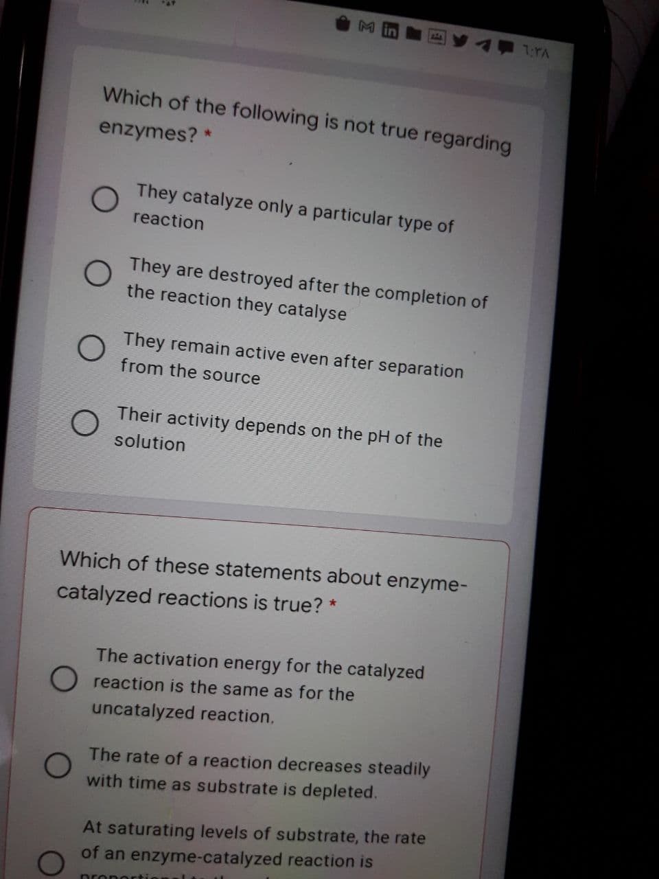 7TA
Which of the following is not true regarding
enzymes? *
They catalyze only a particular type of
reaction
They are destroyed after the completion of
the reaction they catalyse
They remain active even after separation
from the source
Their activity depends on the pH of the
solution
Which of these statements about enzyme-
catalyzed reactions is true? *
The activation energy for the catalyzed
O reaction is the same as for the
uncatalyzed reaction.
The rate of a reaction decreases steadily
with time as substrate is depleted.
At saturating levels of substrate, the rate
of an enzyme-catalyzed reaction is
propeE
