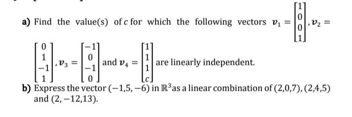 a) Find the value(s) of c for which the following vectors v =
,V2 =
1
and v4 =
are linearly independent.
b) Express the vector (-1,5,–6) in R³as a linear combination of (2,0,7), (2,4,5)
and (2,–12,13).
