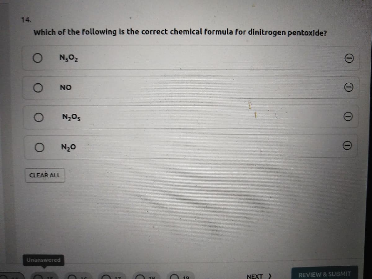 14.
Which of the following is the correct chemical formula for dinitrogen pentoxide?
N5O2
NO
N205
N20
CLEAR ALL
Unanswered
NEXT >
REVIEW & SUBMIT
