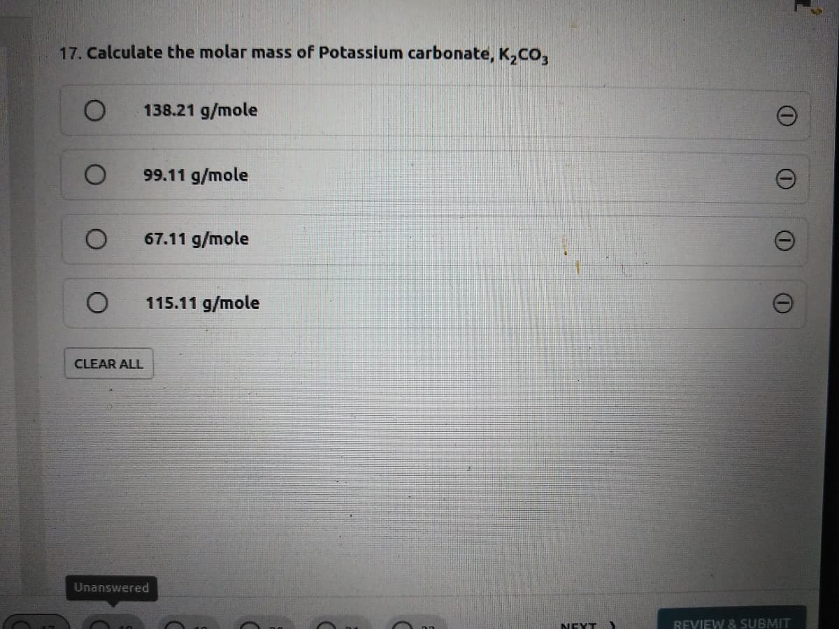 17. Calculate the molar mass of Potassium carbonate, K,CO,
138.21 g/mole
99.11 g/mole
67.11 g/mole
115.11 g/mole
CLEAR ALL
Unanswered
NEXT
REVIEW & SUBMIT
