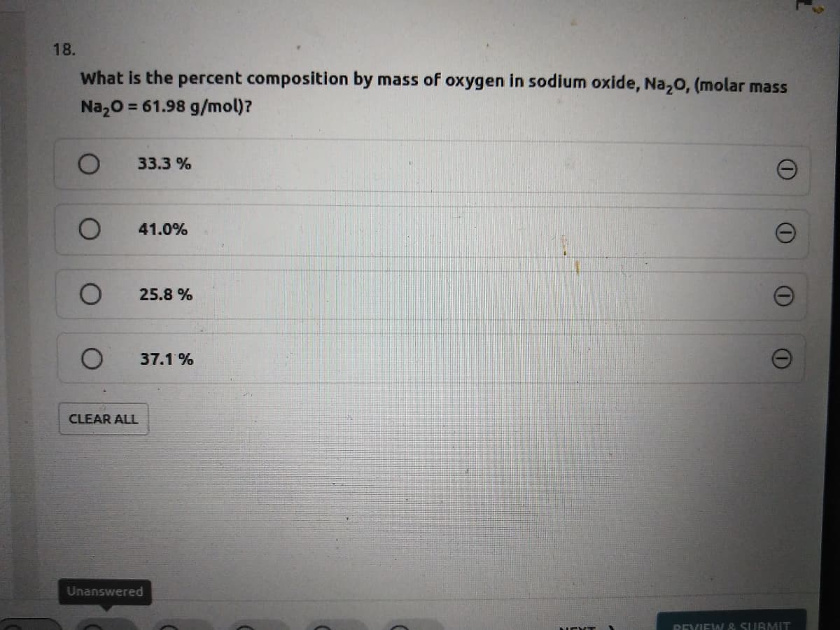 18.
What is the percent composition by mass of oxygen in sodium oxide, Na,o, (molar mass
Naz0 = 61.98 g/mol)?
33.3 %
41.0%
25.8 %
37.1 %
CLEAR ALL
Unanswered
REVIEW & SUBMIT
