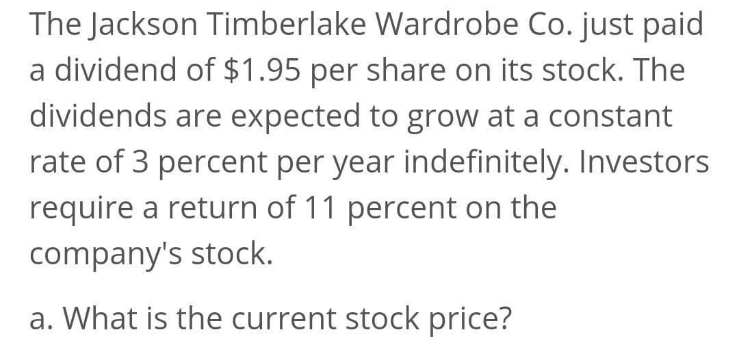 The Jackson Timberlake Wardrobe Co. just paid
a dividend of $1.95 per share on its stock. The
dividends are expected to grow at a constant
rate of 3 percent per year indefinitely. Investors
require a return of 11 percent on the
company's stock.
a. What is the current stock price?
