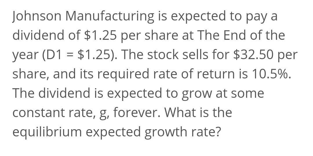 Johnson Manufacturing is expected to pay a
dividend of $1.25 per share at The End of the
year (D1 = $1.25). The stock sells for $32.50 per
share, and its required rate of return is 10.5%.
The dividend is expected to grow at some
constant rate, g, forever. What is the
equilibrium expected growth rate?
