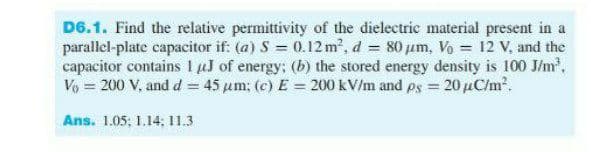 D6.1. Find the relative permittivity of the dielectric material present in a
parallel-plate capacitor if: (a) S = 0.12 m2, d = 80 um, Vo = 12 V, and the
capacitor contains I uJ of energy; (b) the stored energy density is 100 J/m,
Vo 200 V, and d = 45 um; (c) E = 200 kV/m and ps = 20 µC/m2.
Ans. 1.05; 1,14; 11.3
