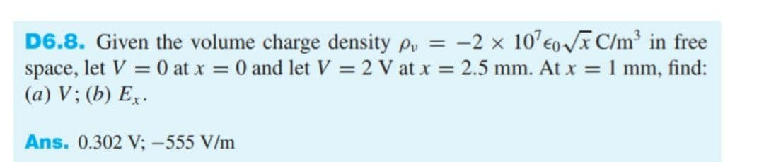 D6.8. Given the volume charge density py = -2 x 10’eoI C/m³ in free
space, let V = 0 at x = 0 and let V = 2 V at x = 2.5 mm. At x = 1 mm, find:
(a) V; (b) Ex.
%3D
%3D
Ans. 0.302 V; -555 V/m
