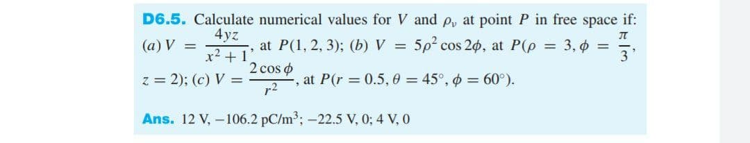 D6.5. Calculate numerical values for V and p, at point P in free space if:
4yz
(а) V —
at P(1, 2, 3);B (Ь) V %3D
5p cos 20, at P(p
3, o =
3
x2 + 1
2 cos o
z = 2); (c) V =
r2
at P(r = 0.5, 0 = 45°, o = 60°).
Ans. 12 V, – 106.2 pC/m3; -22.5 V, 0; 4 V, 0
