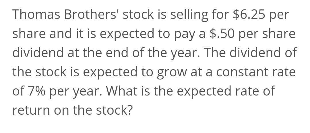 Thomas Brothers' stock is selling for $6.25 per
share and it is expected to pay a $.50 per share
dividend at the end of the year. The dividend of
the stock is expected to grow at a constant rate
of 7% per year. What is the expected rate of
return on the stock?
