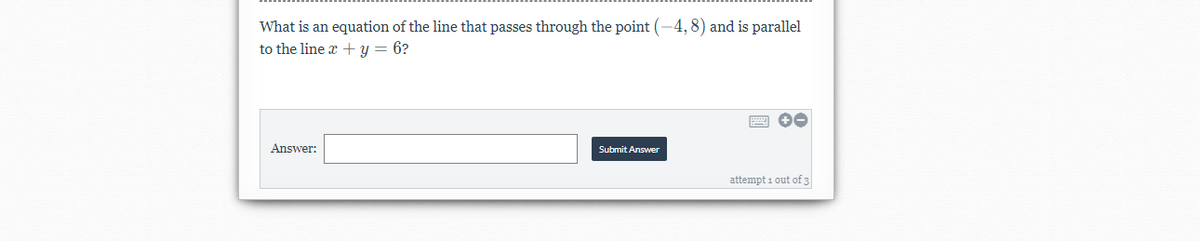 What is an equation of the line that passes through the point (-4, 8) and is parallel
to the line x + y = 6?
Answer:
Submit Answer
attempt 1 out of 3
