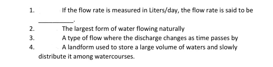 If the flow rate is measured in Liters/day, the flow rate is said to be
The largest form of water flowing naturally
A type of flow where the discharge changes as time passes by
2.
3.
4.
A landform used to store a large volume of waters and slowly
distribute it among watercourses.
1.
